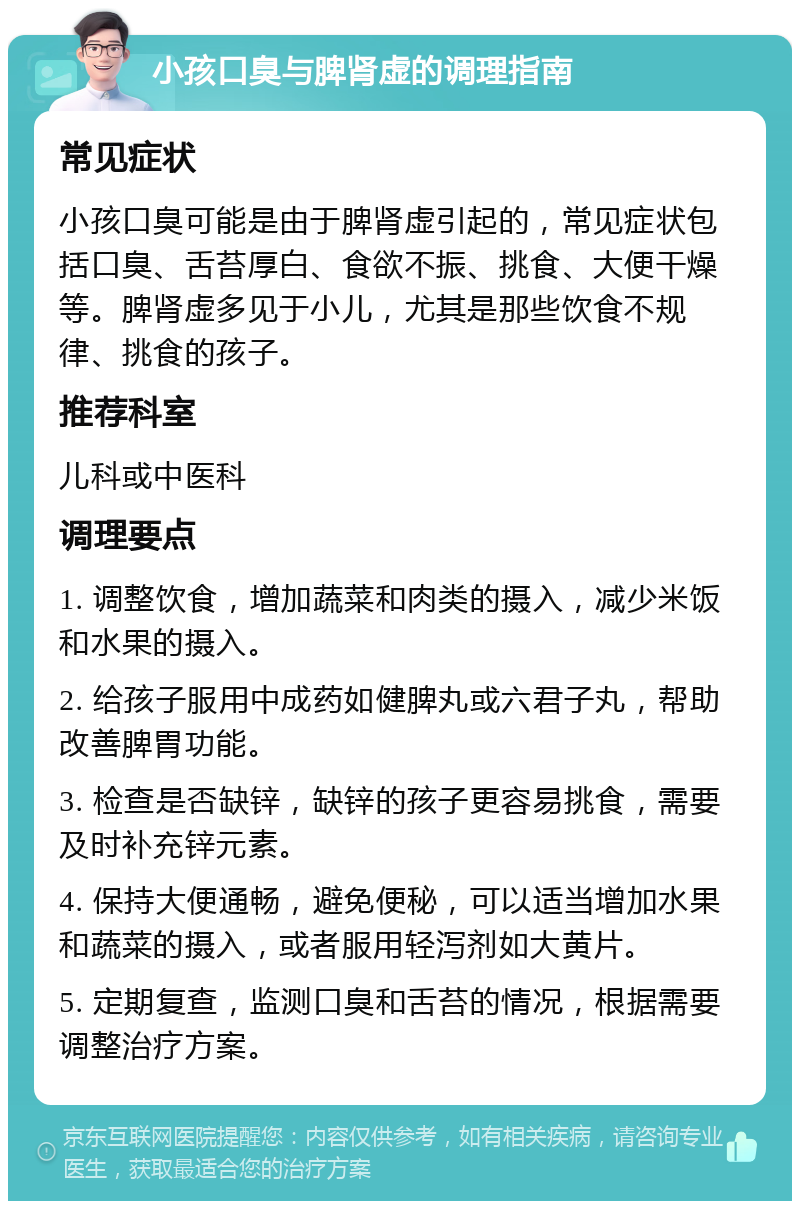 小孩口臭与脾肾虚的调理指南 常见症状 小孩口臭可能是由于脾肾虚引起的，常见症状包括口臭、舌苔厚白、食欲不振、挑食、大便干燥等。脾肾虚多见于小儿，尤其是那些饮食不规律、挑食的孩子。 推荐科室 儿科或中医科 调理要点 1. 调整饮食，增加蔬菜和肉类的摄入，减少米饭和水果的摄入。 2. 给孩子服用中成药如健脾丸或六君子丸，帮助改善脾胃功能。 3. 检查是否缺锌，缺锌的孩子更容易挑食，需要及时补充锌元素。 4. 保持大便通畅，避免便秘，可以适当增加水果和蔬菜的摄入，或者服用轻泻剂如大黄片。 5. 定期复查，监测口臭和舌苔的情况，根据需要调整治疗方案。