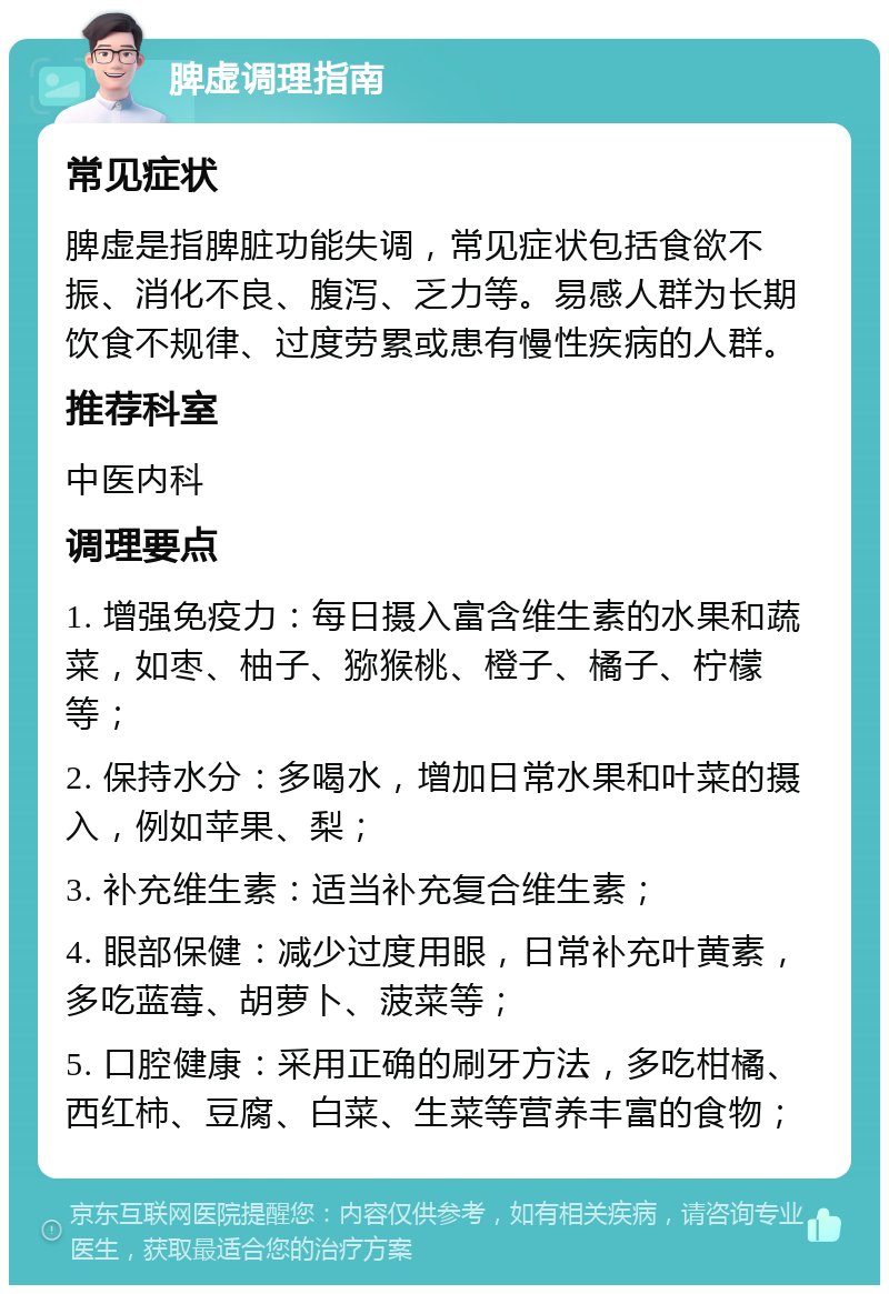 脾虚调理指南 常见症状 脾虚是指脾脏功能失调，常见症状包括食欲不振、消化不良、腹泻、乏力等。易感人群为长期饮食不规律、过度劳累或患有慢性疾病的人群。 推荐科室 中医内科 调理要点 1. 增强免疫力：每日摄入富含维生素的水果和蔬菜，如枣、柚子、猕猴桃、橙子、橘子、柠檬等； 2. 保持水分：多喝水，增加日常水果和叶菜的摄入，例如苹果、梨； 3. 补充维生素：适当补充复合维生素； 4. 眼部保健：减少过度用眼，日常补充叶黄素，多吃蓝莓、胡萝卜、菠菜等； 5. 口腔健康：采用正确的刷牙方法，多吃柑橘、西红柿、豆腐、白菜、生菜等营养丰富的食物；