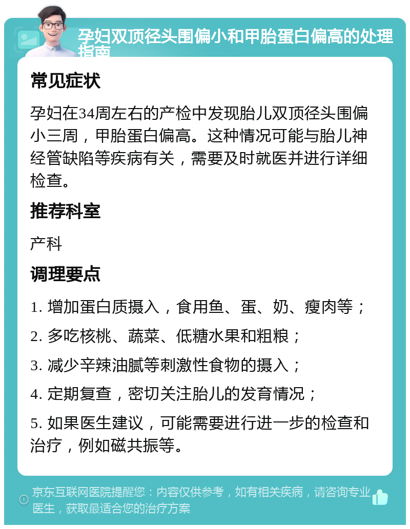 孕妇双顶径头围偏小和甲胎蛋白偏高的处理指南 常见症状 孕妇在34周左右的产检中发现胎儿双顶径头围偏小三周，甲胎蛋白偏高。这种情况可能与胎儿神经管缺陷等疾病有关，需要及时就医并进行详细检查。 推荐科室 产科 调理要点 1. 增加蛋白质摄入，食用鱼、蛋、奶、瘦肉等； 2. 多吃核桃、蔬菜、低糖水果和粗粮； 3. 减少辛辣油腻等刺激性食物的摄入； 4. 定期复查，密切关注胎儿的发育情况； 5. 如果医生建议，可能需要进行进一步的检查和治疗，例如磁共振等。