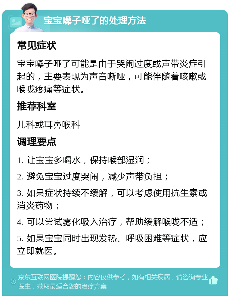 宝宝嗓子哑了的处理方法 常见症状 宝宝嗓子哑了可能是由于哭闹过度或声带炎症引起的，主要表现为声音嘶哑，可能伴随着咳嗽或喉咙疼痛等症状。 推荐科室 儿科或耳鼻喉科 调理要点 1. 让宝宝多喝水，保持喉部湿润； 2. 避免宝宝过度哭闹，减少声带负担； 3. 如果症状持续不缓解，可以考虑使用抗生素或消炎药物； 4. 可以尝试雾化吸入治疗，帮助缓解喉咙不适； 5. 如果宝宝同时出现发热、呼吸困难等症状，应立即就医。