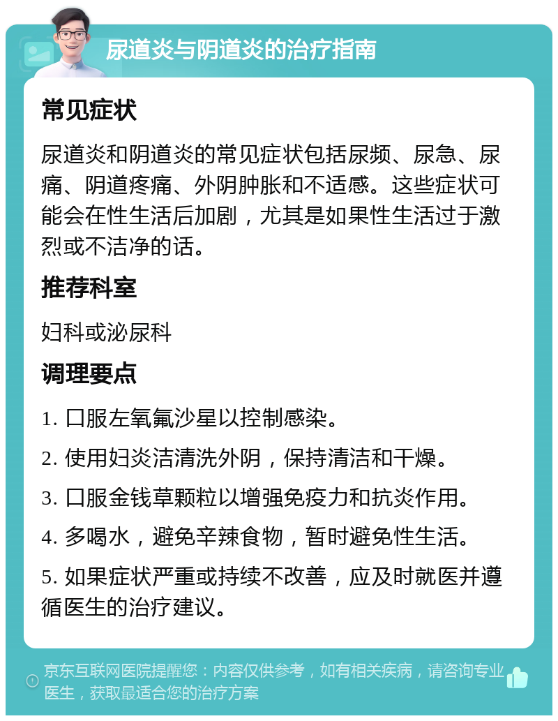 尿道炎与阴道炎的治疗指南 常见症状 尿道炎和阴道炎的常见症状包括尿频、尿急、尿痛、阴道疼痛、外阴肿胀和不适感。这些症状可能会在性生活后加剧，尤其是如果性生活过于激烈或不洁净的话。 推荐科室 妇科或泌尿科 调理要点 1. 口服左氧氟沙星以控制感染。 2. 使用妇炎洁清洗外阴，保持清洁和干燥。 3. 口服金钱草颗粒以增强免疫力和抗炎作用。 4. 多喝水，避免辛辣食物，暂时避免性生活。 5. 如果症状严重或持续不改善，应及时就医并遵循医生的治疗建议。