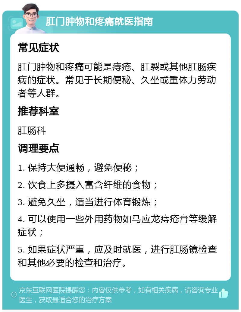 肛门肿物和疼痛就医指南 常见症状 肛门肿物和疼痛可能是痔疮、肛裂或其他肛肠疾病的症状。常见于长期便秘、久坐或重体力劳动者等人群。 推荐科室 肛肠科 调理要点 1. 保持大便通畅，避免便秘； 2. 饮食上多摄入富含纤维的食物； 3. 避免久坐，适当进行体育锻炼； 4. 可以使用一些外用药物如马应龙痔疮膏等缓解症状； 5. 如果症状严重，应及时就医，进行肛肠镜检查和其他必要的检查和治疗。