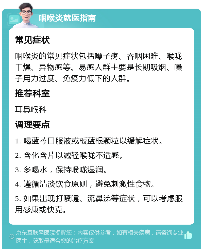 咽喉炎就医指南 常见症状 咽喉炎的常见症状包括嗓子疼、吞咽困难、喉咙干燥、异物感等。易感人群主要是长期吸烟、嗓子用力过度、免疫力低下的人群。 推荐科室 耳鼻喉科 调理要点 1. 喝蓝芩口服液或板蓝根颗粒以缓解症状。 2. 含化含片以减轻喉咙不适感。 3. 多喝水，保持喉咙湿润。 4. 遵循清淡饮食原则，避免刺激性食物。 5. 如果出现打喷嚏、流鼻涕等症状，可以考虑服用感康或快克。