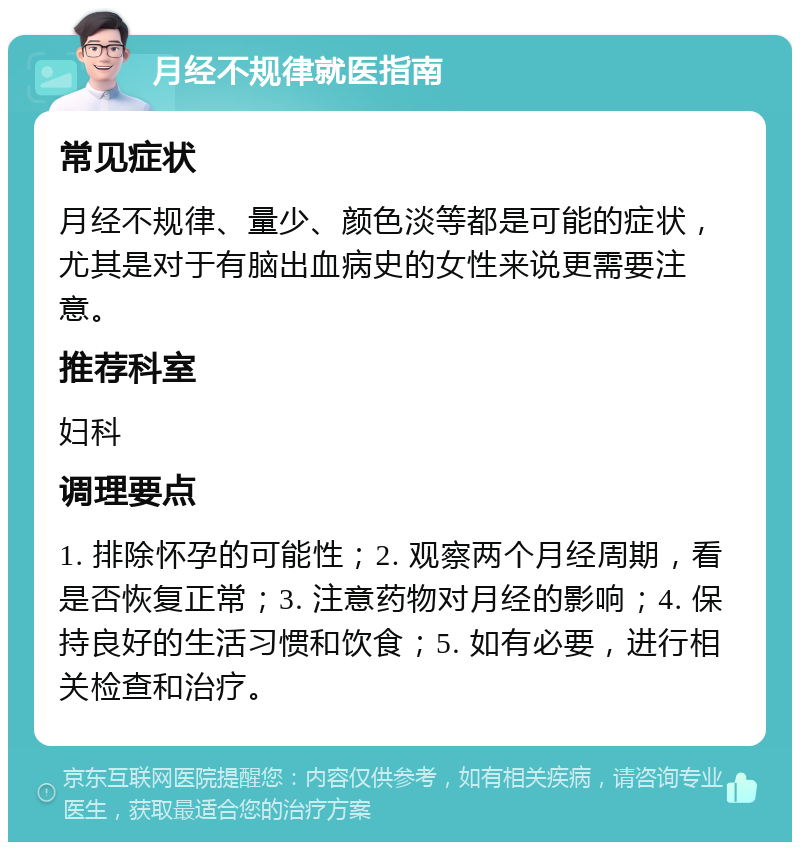 月经不规律就医指南 常见症状 月经不规律、量少、颜色淡等都是可能的症状，尤其是对于有脑出血病史的女性来说更需要注意。 推荐科室 妇科 调理要点 1. 排除怀孕的可能性；2. 观察两个月经周期，看是否恢复正常；3. 注意药物对月经的影响；4. 保持良好的生活习惯和饮食；5. 如有必要，进行相关检查和治疗。