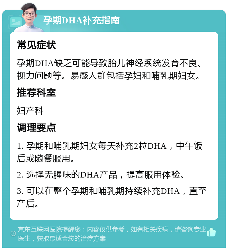 孕期DHA补充指南 常见症状 孕期DHA缺乏可能导致胎儿神经系统发育不良、视力问题等。易感人群包括孕妇和哺乳期妇女。 推荐科室 妇产科 调理要点 1. 孕期和哺乳期妇女每天补充2粒DHA，中午饭后或随餐服用。 2. 选择无腥味的DHA产品，提高服用体验。 3. 可以在整个孕期和哺乳期持续补充DHA，直至产后。