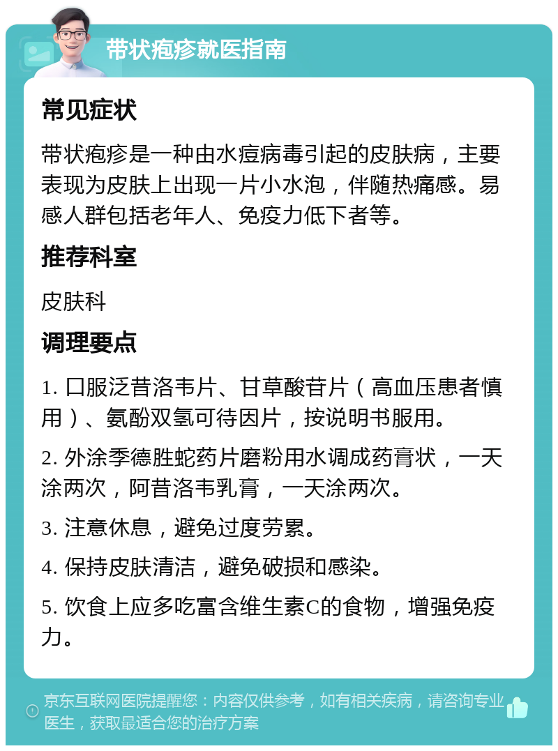 带状疱疹就医指南 常见症状 带状疱疹是一种由水痘病毒引起的皮肤病，主要表现为皮肤上出现一片小水泡，伴随热痛感。易感人群包括老年人、免疫力低下者等。 推荐科室 皮肤科 调理要点 1. 口服泛昔洛韦片、甘草酸苷片（高血压患者慎用）、氨酚双氢可待因片，按说明书服用。 2. 外涂季德胜蛇药片磨粉用水调成药膏状，一天涂两次，阿昔洛韦乳膏，一天涂两次。 3. 注意休息，避免过度劳累。 4. 保持皮肤清洁，避免破损和感染。 5. 饮食上应多吃富含维生素C的食物，增强免疫力。