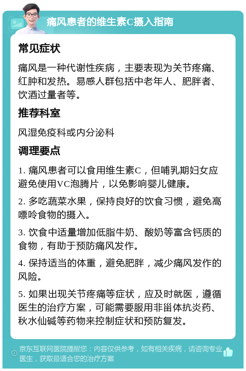 痛风患者的维生素C摄入指南 常见症状 痛风是一种代谢性疾病，主要表现为关节疼痛、红肿和发热。易感人群包括中老年人、肥胖者、饮酒过量者等。 推荐科室 风湿免疫科或内分泌科 调理要点 1. 痛风患者可以食用维生素C，但哺乳期妇女应避免使用VC泡腾片，以免影响婴儿健康。 2. 多吃蔬菜水果，保持良好的饮食习惯，避免高嘌呤食物的摄入。 3. 饮食中适量增加低脂牛奶、酸奶等富含钙质的食物，有助于预防痛风发作。 4. 保持适当的体重，避免肥胖，减少痛风发作的风险。 5. 如果出现关节疼痛等症状，应及时就医，遵循医生的治疗方案，可能需要服用非甾体抗炎药、秋水仙碱等药物来控制症状和预防复发。