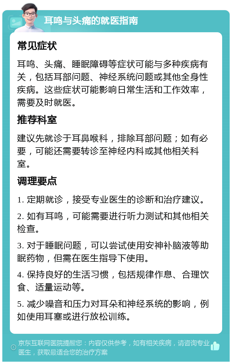 耳鸣与头痛的就医指南 常见症状 耳鸣、头痛、睡眠障碍等症状可能与多种疾病有关，包括耳部问题、神经系统问题或其他全身性疾病。这些症状可能影响日常生活和工作效率，需要及时就医。 推荐科室 建议先就诊于耳鼻喉科，排除耳部问题；如有必要，可能还需要转诊至神经内科或其他相关科室。 调理要点 1. 定期就诊，接受专业医生的诊断和治疗建议。 2. 如有耳鸣，可能需要进行听力测试和其他相关检查。 3. 对于睡眠问题，可以尝试使用安神补脑液等助眠药物，但需在医生指导下使用。 4. 保持良好的生活习惯，包括规律作息、合理饮食、适量运动等。 5. 减少噪音和压力对耳朵和神经系统的影响，例如使用耳塞或进行放松训练。