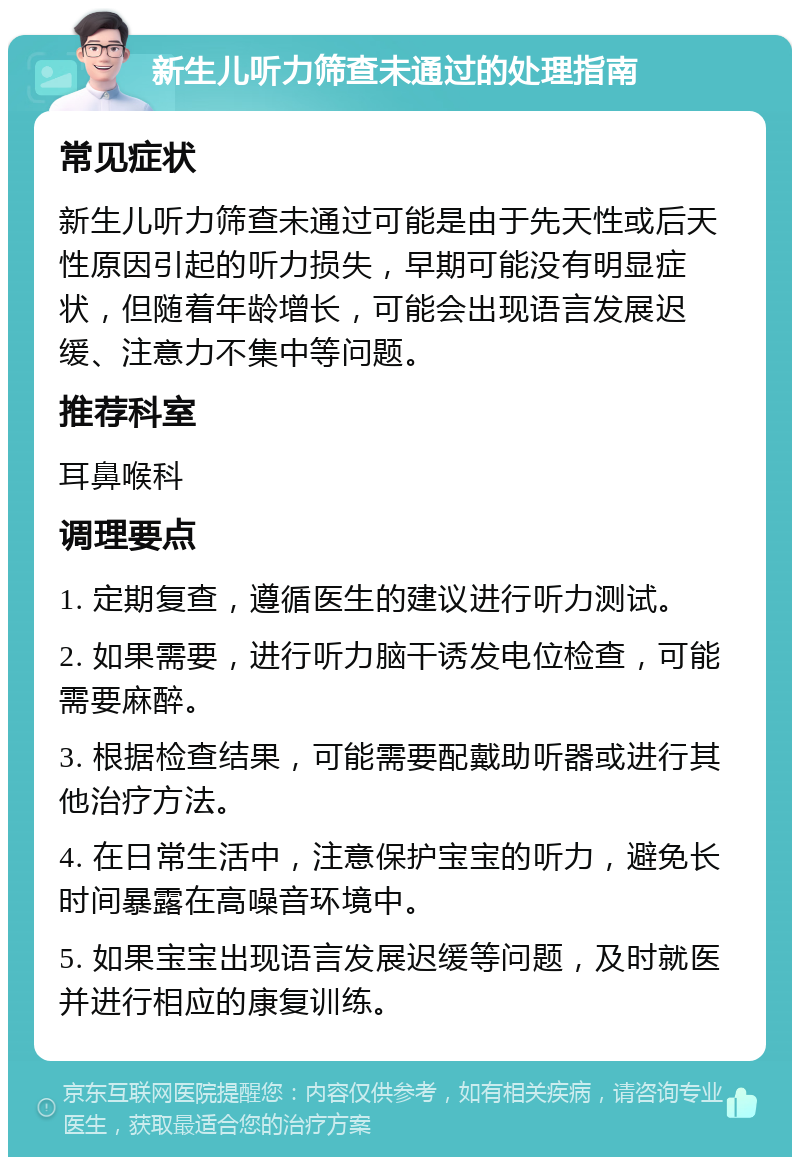 新生儿听力筛查未通过的处理指南 常见症状 新生儿听力筛查未通过可能是由于先天性或后天性原因引起的听力损失，早期可能没有明显症状，但随着年龄增长，可能会出现语言发展迟缓、注意力不集中等问题。 推荐科室 耳鼻喉科 调理要点 1. 定期复查，遵循医生的建议进行听力测试。 2. 如果需要，进行听力脑干诱发电位检查，可能需要麻醉。 3. 根据检查结果，可能需要配戴助听器或进行其他治疗方法。 4. 在日常生活中，注意保护宝宝的听力，避免长时间暴露在高噪音环境中。 5. 如果宝宝出现语言发展迟缓等问题，及时就医并进行相应的康复训练。