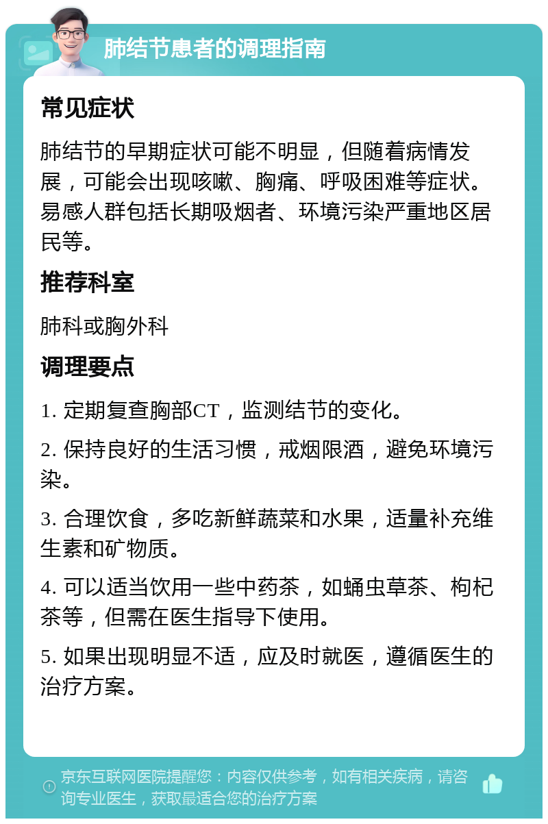 肺结节患者的调理指南 常见症状 肺结节的早期症状可能不明显，但随着病情发展，可能会出现咳嗽、胸痛、呼吸困难等症状。易感人群包括长期吸烟者、环境污染严重地区居民等。 推荐科室 肺科或胸外科 调理要点 1. 定期复查胸部CT，监测结节的变化。 2. 保持良好的生活习惯，戒烟限酒，避免环境污染。 3. 合理饮食，多吃新鲜蔬菜和水果，适量补充维生素和矿物质。 4. 可以适当饮用一些中药茶，如蛹虫草茶、枸杞茶等，但需在医生指导下使用。 5. 如果出现明显不适，应及时就医，遵循医生的治疗方案。