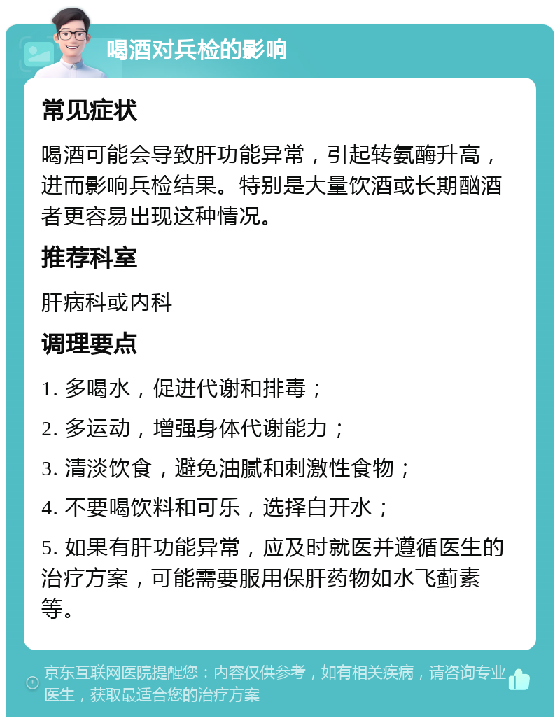 喝酒对兵检的影响 常见症状 喝酒可能会导致肝功能异常，引起转氨酶升高，进而影响兵检结果。特别是大量饮酒或长期酗酒者更容易出现这种情况。 推荐科室 肝病科或内科 调理要点 1. 多喝水，促进代谢和排毒； 2. 多运动，增强身体代谢能力； 3. 清淡饮食，避免油腻和刺激性食物； 4. 不要喝饮料和可乐，选择白开水； 5. 如果有肝功能异常，应及时就医并遵循医生的治疗方案，可能需要服用保肝药物如水飞蓟素等。