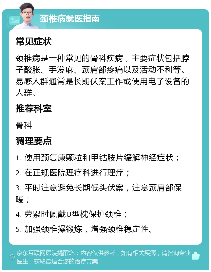 颈椎病就医指南 常见症状 颈椎病是一种常见的骨科疾病，主要症状包括脖子酸胀、手发麻、颈肩部疼痛以及活动不利等。易感人群通常是长期伏案工作或使用电子设备的人群。 推荐科室 骨科 调理要点 1. 使用颈复康颗粒和甲钴胺片缓解神经症状； 2. 在正规医院理疗科进行理疗； 3. 平时注意避免长期低头伏案，注意颈肩部保暖； 4. 劳累时佩戴U型枕保护颈椎； 5. 加强颈椎操锻炼，增强颈椎稳定性。