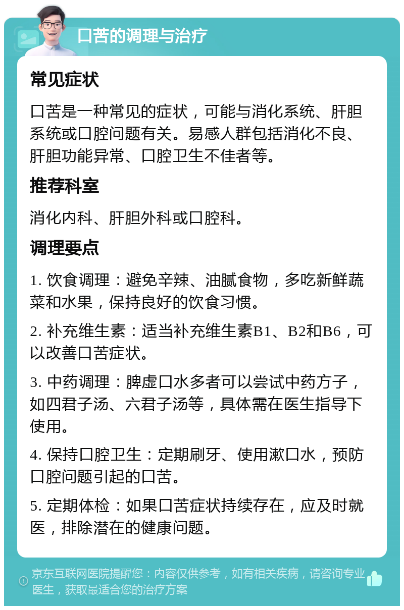 口苦的调理与治疗 常见症状 口苦是一种常见的症状，可能与消化系统、肝胆系统或口腔问题有关。易感人群包括消化不良、肝胆功能异常、口腔卫生不佳者等。 推荐科室 消化内科、肝胆外科或口腔科。 调理要点 1. 饮食调理：避免辛辣、油腻食物，多吃新鲜蔬菜和水果，保持良好的饮食习惯。 2. 补充维生素：适当补充维生素B1、B2和B6，可以改善口苦症状。 3. 中药调理：脾虚口水多者可以尝试中药方子，如四君子汤、六君子汤等，具体需在医生指导下使用。 4. 保持口腔卫生：定期刷牙、使用漱口水，预防口腔问题引起的口苦。 5. 定期体检：如果口苦症状持续存在，应及时就医，排除潜在的健康问题。