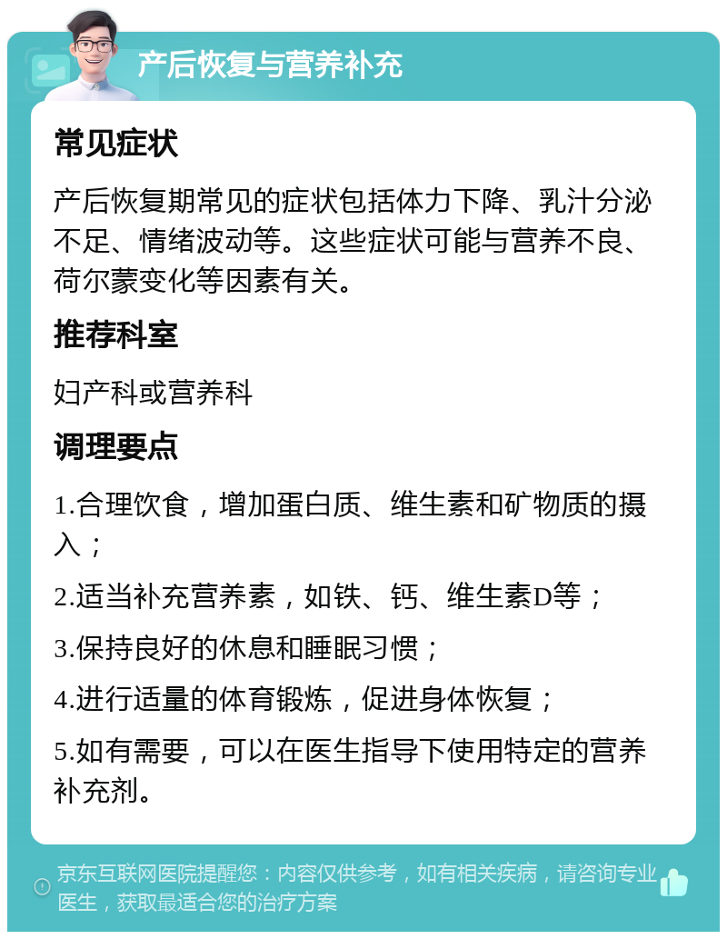 产后恢复与营养补充 常见症状 产后恢复期常见的症状包括体力下降、乳汁分泌不足、情绪波动等。这些症状可能与营养不良、荷尔蒙变化等因素有关。 推荐科室 妇产科或营养科 调理要点 1.合理饮食，增加蛋白质、维生素和矿物质的摄入； 2.适当补充营养素，如铁、钙、维生素D等； 3.保持良好的休息和睡眠习惯； 4.进行适量的体育锻炼，促进身体恢复； 5.如有需要，可以在医生指导下使用特定的营养补充剂。