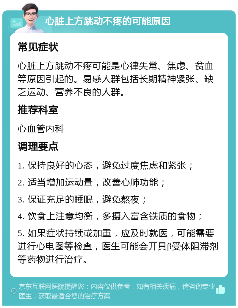 心脏上方跳动不疼的可能原因 常见症状 心脏上方跳动不疼可能是心律失常、焦虑、贫血等原因引起的。易感人群包括长期精神紧张、缺乏运动、营养不良的人群。 推荐科室 心血管内科 调理要点 1. 保持良好的心态，避免过度焦虑和紧张； 2. 适当增加运动量，改善心肺功能； 3. 保证充足的睡眠，避免熬夜； 4. 饮食上注意均衡，多摄入富含铁质的食物； 5. 如果症状持续或加重，应及时就医，可能需要进行心电图等检查，医生可能会开具β受体阻滞剂等药物进行治疗。