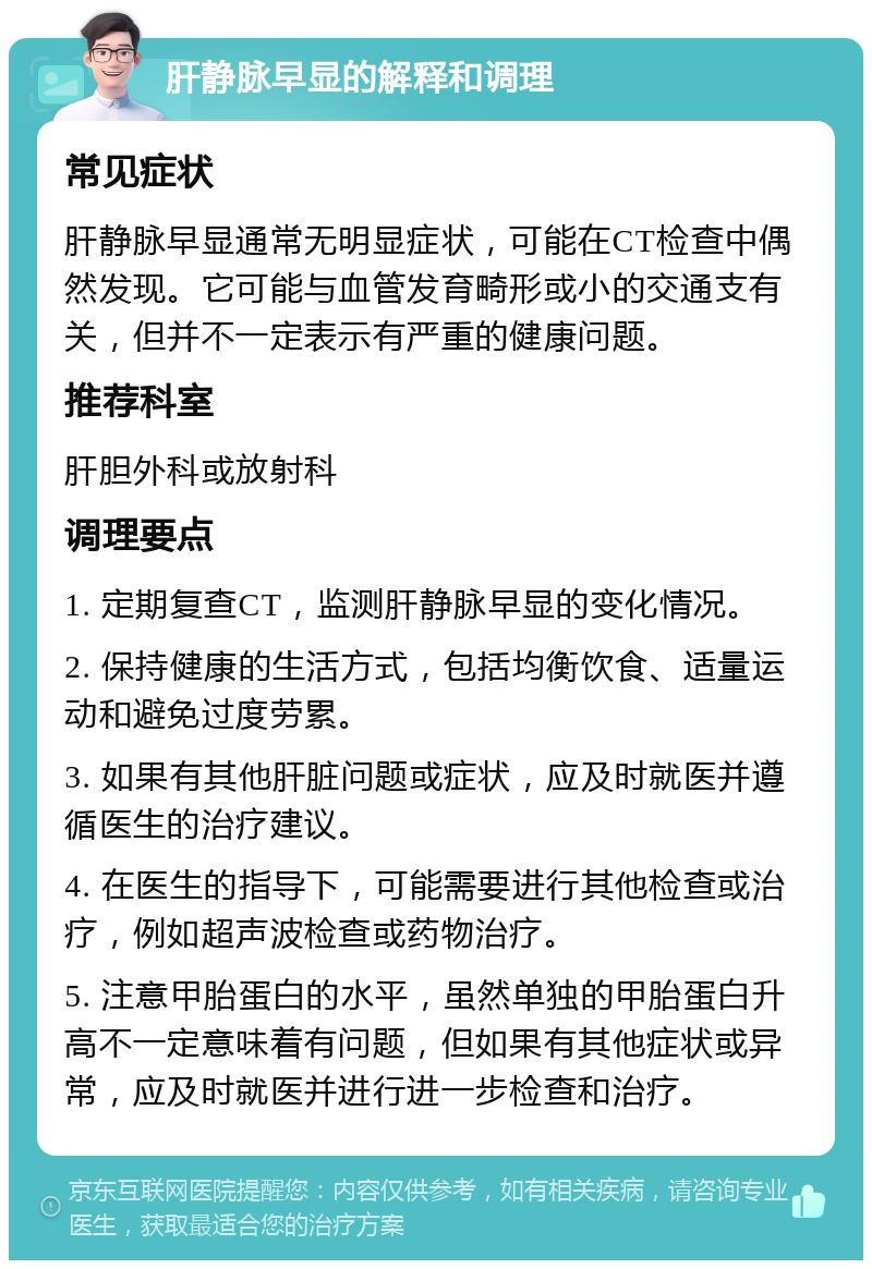 肝静脉早显的解释和调理 常见症状 肝静脉早显通常无明显症状，可能在CT检查中偶然发现。它可能与血管发育畸形或小的交通支有关，但并不一定表示有严重的健康问题。 推荐科室 肝胆外科或放射科 调理要点 1. 定期复查CT，监测肝静脉早显的变化情况。 2. 保持健康的生活方式，包括均衡饮食、适量运动和避免过度劳累。 3. 如果有其他肝脏问题或症状，应及时就医并遵循医生的治疗建议。 4. 在医生的指导下，可能需要进行其他检查或治疗，例如超声波检查或药物治疗。 5. 注意甲胎蛋白的水平，虽然单独的甲胎蛋白升高不一定意味着有问题，但如果有其他症状或异常，应及时就医并进行进一步检查和治疗。