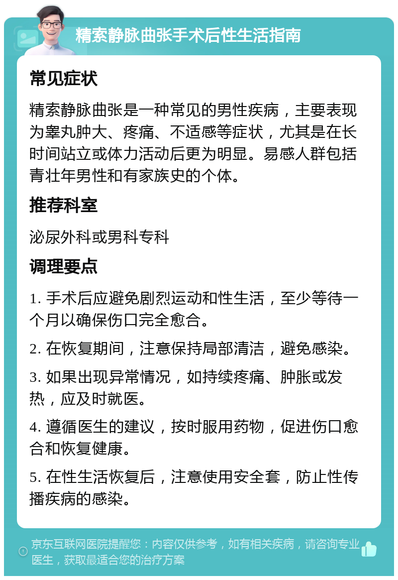 精索静脉曲张手术后性生活指南 常见症状 精索静脉曲张是一种常见的男性疾病，主要表现为睾丸肿大、疼痛、不适感等症状，尤其是在长时间站立或体力活动后更为明显。易感人群包括青壮年男性和有家族史的个体。 推荐科室 泌尿外科或男科专科 调理要点 1. 手术后应避免剧烈运动和性生活，至少等待一个月以确保伤口完全愈合。 2. 在恢复期间，注意保持局部清洁，避免感染。 3. 如果出现异常情况，如持续疼痛、肿胀或发热，应及时就医。 4. 遵循医生的建议，按时服用药物，促进伤口愈合和恢复健康。 5. 在性生活恢复后，注意使用安全套，防止性传播疾病的感染。