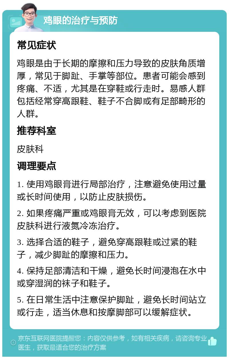 鸡眼的治疗与预防 常见症状 鸡眼是由于长期的摩擦和压力导致的皮肤角质增厚，常见于脚趾、手掌等部位。患者可能会感到疼痛、不适，尤其是在穿鞋或行走时。易感人群包括经常穿高跟鞋、鞋子不合脚或有足部畸形的人群。 推荐科室 皮肤科 调理要点 1. 使用鸡眼膏进行局部治疗，注意避免使用过量或长时间使用，以防止皮肤损伤。 2. 如果疼痛严重或鸡眼膏无效，可以考虑到医院皮肤科进行液氮冷冻治疗。 3. 选择合适的鞋子，避免穿高跟鞋或过紧的鞋子，减少脚趾的摩擦和压力。 4. 保持足部清洁和干燥，避免长时间浸泡在水中或穿湿润的袜子和鞋子。 5. 在日常生活中注意保护脚趾，避免长时间站立或行走，适当休息和按摩脚部可以缓解症状。