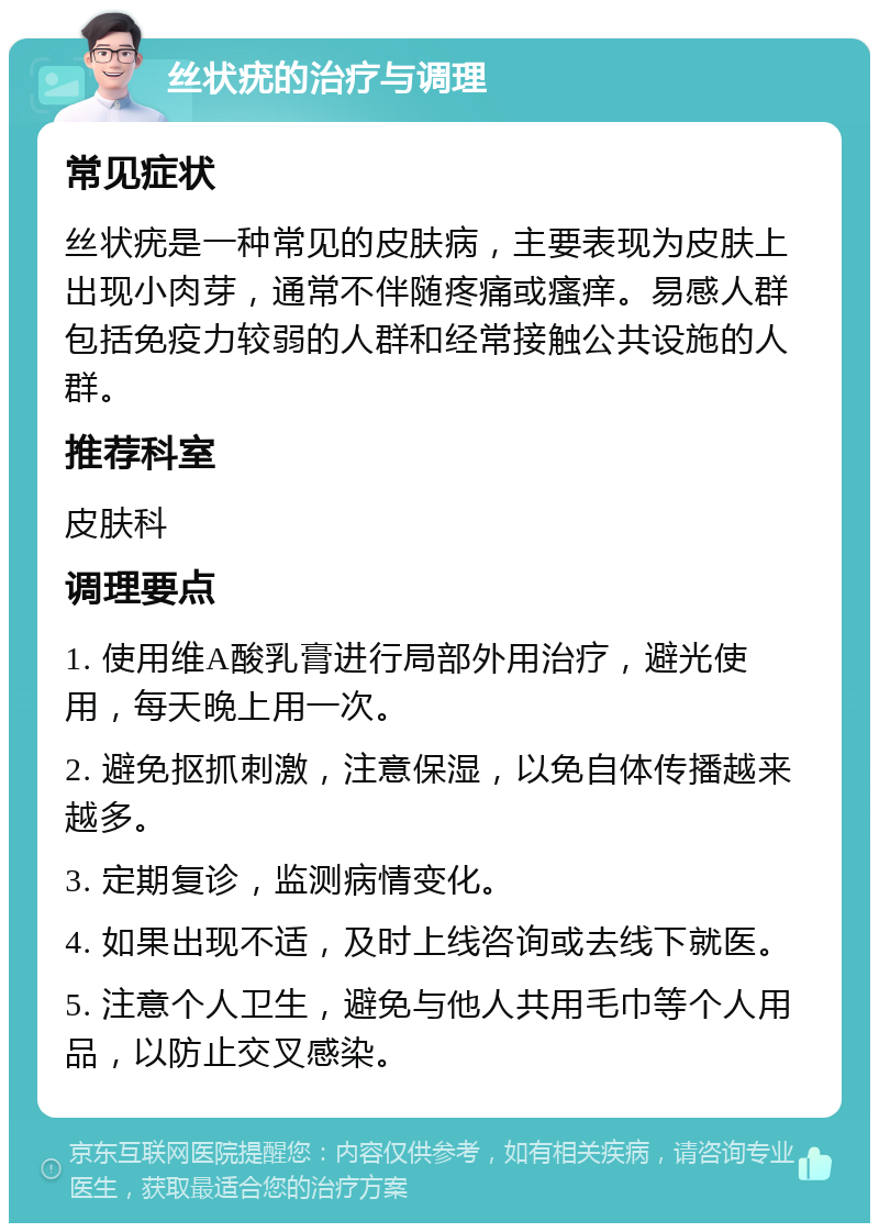 丝状疣的治疗与调理 常见症状 丝状疣是一种常见的皮肤病，主要表现为皮肤上出现小肉芽，通常不伴随疼痛或瘙痒。易感人群包括免疫力较弱的人群和经常接触公共设施的人群。 推荐科室 皮肤科 调理要点 1. 使用维A酸乳膏进行局部外用治疗，避光使用，每天晚上用一次。 2. 避免抠抓刺激，注意保湿，以免自体传播越来越多。 3. 定期复诊，监测病情变化。 4. 如果出现不适，及时上线咨询或去线下就医。 5. 注意个人卫生，避免与他人共用毛巾等个人用品，以防止交叉感染。