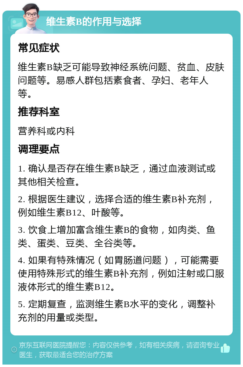 维生素B的作用与选择 常见症状 维生素B缺乏可能导致神经系统问题、贫血、皮肤问题等。易感人群包括素食者、孕妇、老年人等。 推荐科室 营养科或内科 调理要点 1. 确认是否存在维生素B缺乏，通过血液测试或其他相关检查。 2. 根据医生建议，选择合适的维生素B补充剂，例如维生素B12、叶酸等。 3. 饮食上增加富含维生素B的食物，如肉类、鱼类、蛋类、豆类、全谷类等。 4. 如果有特殊情况（如胃肠道问题），可能需要使用特殊形式的维生素B补充剂，例如注射或口服液体形式的维生素B12。 5. 定期复查，监测维生素B水平的变化，调整补充剂的用量或类型。