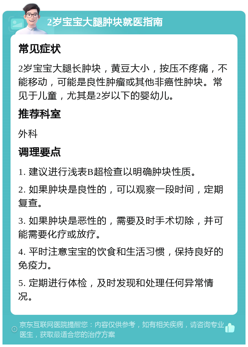 2岁宝宝大腿肿块就医指南 常见症状 2岁宝宝大腿长肿块，黄豆大小，按压不疼痛，不能移动，可能是良性肿瘤或其他非癌性肿块。常见于儿童，尤其是2岁以下的婴幼儿。 推荐科室 外科 调理要点 1. 建议进行浅表B超检查以明确肿块性质。 2. 如果肿块是良性的，可以观察一段时间，定期复查。 3. 如果肿块是恶性的，需要及时手术切除，并可能需要化疗或放疗。 4. 平时注意宝宝的饮食和生活习惯，保持良好的免疫力。 5. 定期进行体检，及时发现和处理任何异常情况。