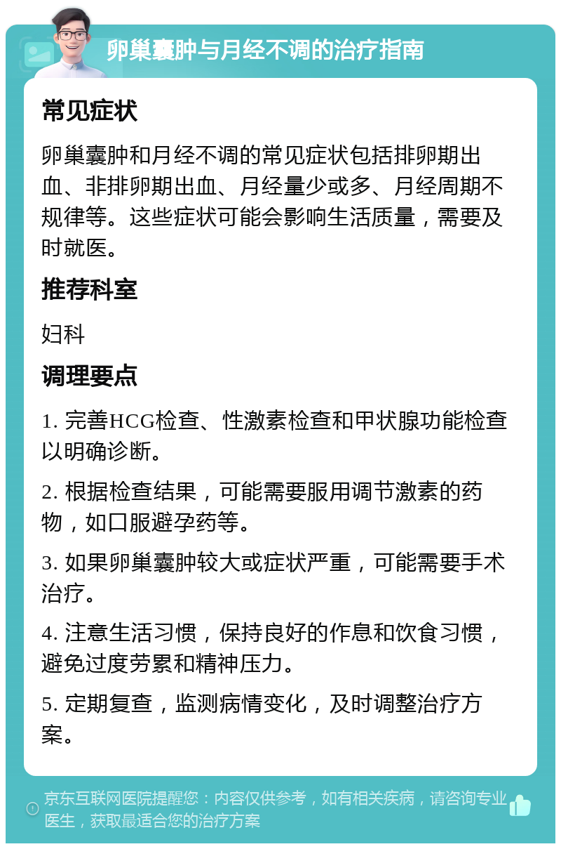 卵巢囊肿与月经不调的治疗指南 常见症状 卵巢囊肿和月经不调的常见症状包括排卵期出血、非排卵期出血、月经量少或多、月经周期不规律等。这些症状可能会影响生活质量，需要及时就医。 推荐科室 妇科 调理要点 1. 完善HCG检查、性激素检查和甲状腺功能检查以明确诊断。 2. 根据检查结果，可能需要服用调节激素的药物，如口服避孕药等。 3. 如果卵巢囊肿较大或症状严重，可能需要手术治疗。 4. 注意生活习惯，保持良好的作息和饮食习惯，避免过度劳累和精神压力。 5. 定期复查，监测病情变化，及时调整治疗方案。