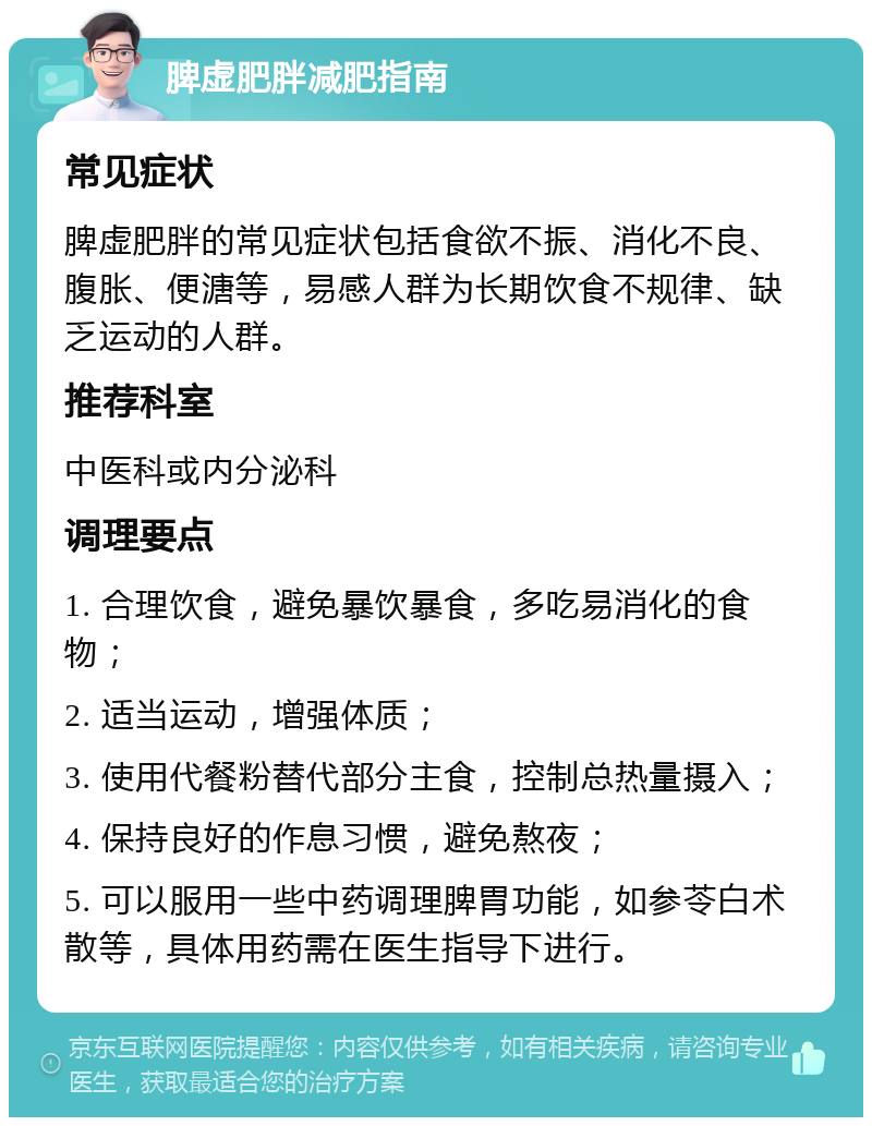 脾虚肥胖减肥指南 常见症状 脾虚肥胖的常见症状包括食欲不振、消化不良、腹胀、便溏等，易感人群为长期饮食不规律、缺乏运动的人群。 推荐科室 中医科或内分泌科 调理要点 1. 合理饮食，避免暴饮暴食，多吃易消化的食物； 2. 适当运动，增强体质； 3. 使用代餐粉替代部分主食，控制总热量摄入； 4. 保持良好的作息习惯，避免熬夜； 5. 可以服用一些中药调理脾胃功能，如参苓白术散等，具体用药需在医生指导下进行。