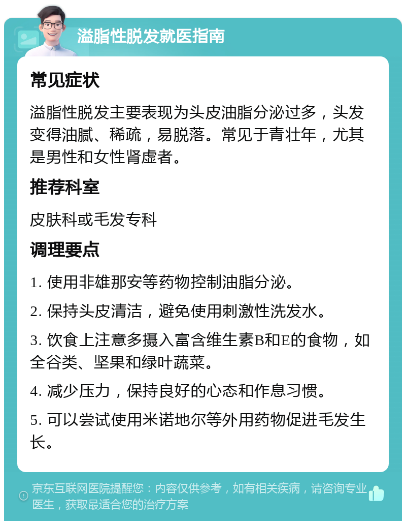 溢脂性脱发就医指南 常见症状 溢脂性脱发主要表现为头皮油脂分泌过多，头发变得油腻、稀疏，易脱落。常见于青壮年，尤其是男性和女性肾虚者。 推荐科室 皮肤科或毛发专科 调理要点 1. 使用非雄那安等药物控制油脂分泌。 2. 保持头皮清洁，避免使用刺激性洗发水。 3. 饮食上注意多摄入富含维生素B和E的食物，如全谷类、坚果和绿叶蔬菜。 4. 减少压力，保持良好的心态和作息习惯。 5. 可以尝试使用米诺地尔等外用药物促进毛发生长。