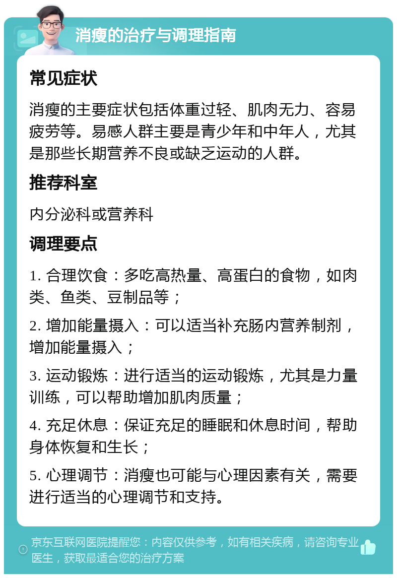 消瘦的治疗与调理指南 常见症状 消瘦的主要症状包括体重过轻、肌肉无力、容易疲劳等。易感人群主要是青少年和中年人，尤其是那些长期营养不良或缺乏运动的人群。 推荐科室 内分泌科或营养科 调理要点 1. 合理饮食：多吃高热量、高蛋白的食物，如肉类、鱼类、豆制品等； 2. 增加能量摄入：可以适当补充肠内营养制剂，增加能量摄入； 3. 运动锻炼：进行适当的运动锻炼，尤其是力量训练，可以帮助增加肌肉质量； 4. 充足休息：保证充足的睡眠和休息时间，帮助身体恢复和生长； 5. 心理调节：消瘦也可能与心理因素有关，需要进行适当的心理调节和支持。