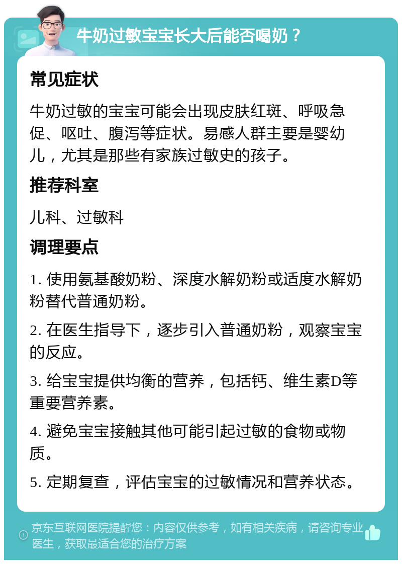 牛奶过敏宝宝长大后能否喝奶？ 常见症状 牛奶过敏的宝宝可能会出现皮肤红斑、呼吸急促、呕吐、腹泻等症状。易感人群主要是婴幼儿，尤其是那些有家族过敏史的孩子。 推荐科室 儿科、过敏科 调理要点 1. 使用氨基酸奶粉、深度水解奶粉或适度水解奶粉替代普通奶粉。 2. 在医生指导下，逐步引入普通奶粉，观察宝宝的反应。 3. 给宝宝提供均衡的营养，包括钙、维生素D等重要营养素。 4. 避免宝宝接触其他可能引起过敏的食物或物质。 5. 定期复查，评估宝宝的过敏情况和营养状态。