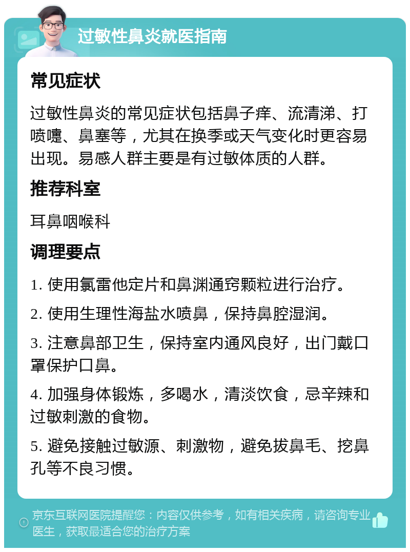 过敏性鼻炎就医指南 常见症状 过敏性鼻炎的常见症状包括鼻子痒、流清涕、打喷嚏、鼻塞等，尤其在换季或天气变化时更容易出现。易感人群主要是有过敏体质的人群。 推荐科室 耳鼻咽喉科 调理要点 1. 使用氯雷他定片和鼻渊通窍颗粒进行治疗。 2. 使用生理性海盐水喷鼻，保持鼻腔湿润。 3. 注意鼻部卫生，保持室内通风良好，出门戴口罩保护口鼻。 4. 加强身体锻炼，多喝水，清淡饮食，忌辛辣和过敏刺激的食物。 5. 避免接触过敏源、刺激物，避免拔鼻毛、挖鼻孔等不良习惯。