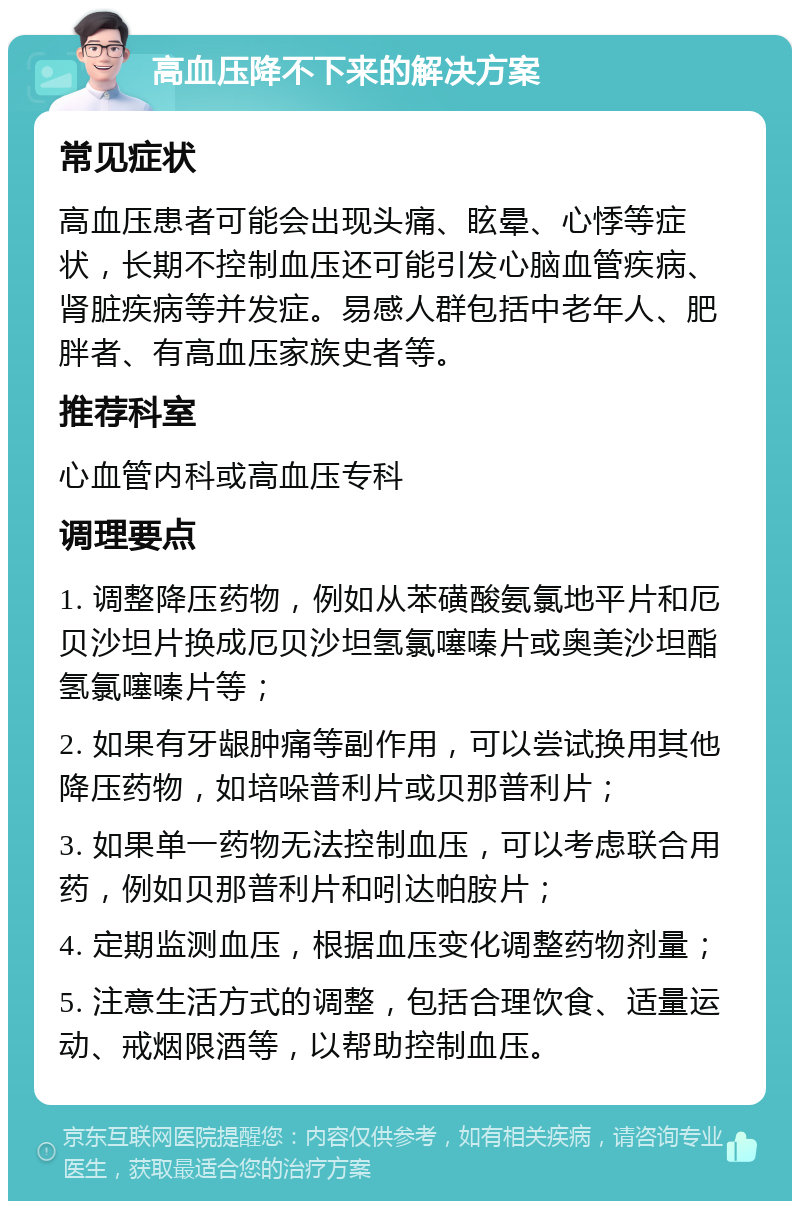 高血压降不下来的解决方案 常见症状 高血压患者可能会出现头痛、眩晕、心悸等症状，长期不控制血压还可能引发心脑血管疾病、肾脏疾病等并发症。易感人群包括中老年人、肥胖者、有高血压家族史者等。 推荐科室 心血管内科或高血压专科 调理要点 1. 调整降压药物，例如从苯磺酸氨氯地平片和厄贝沙坦片换成厄贝沙坦氢氯噻嗪片或奥美沙坦酯氢氯噻嗪片等； 2. 如果有牙龈肿痛等副作用，可以尝试换用其他降压药物，如培哚普利片或贝那普利片； 3. 如果单一药物无法控制血压，可以考虑联合用药，例如贝那普利片和吲达帕胺片； 4. 定期监测血压，根据血压变化调整药物剂量； 5. 注意生活方式的调整，包括合理饮食、适量运动、戒烟限酒等，以帮助控制血压。