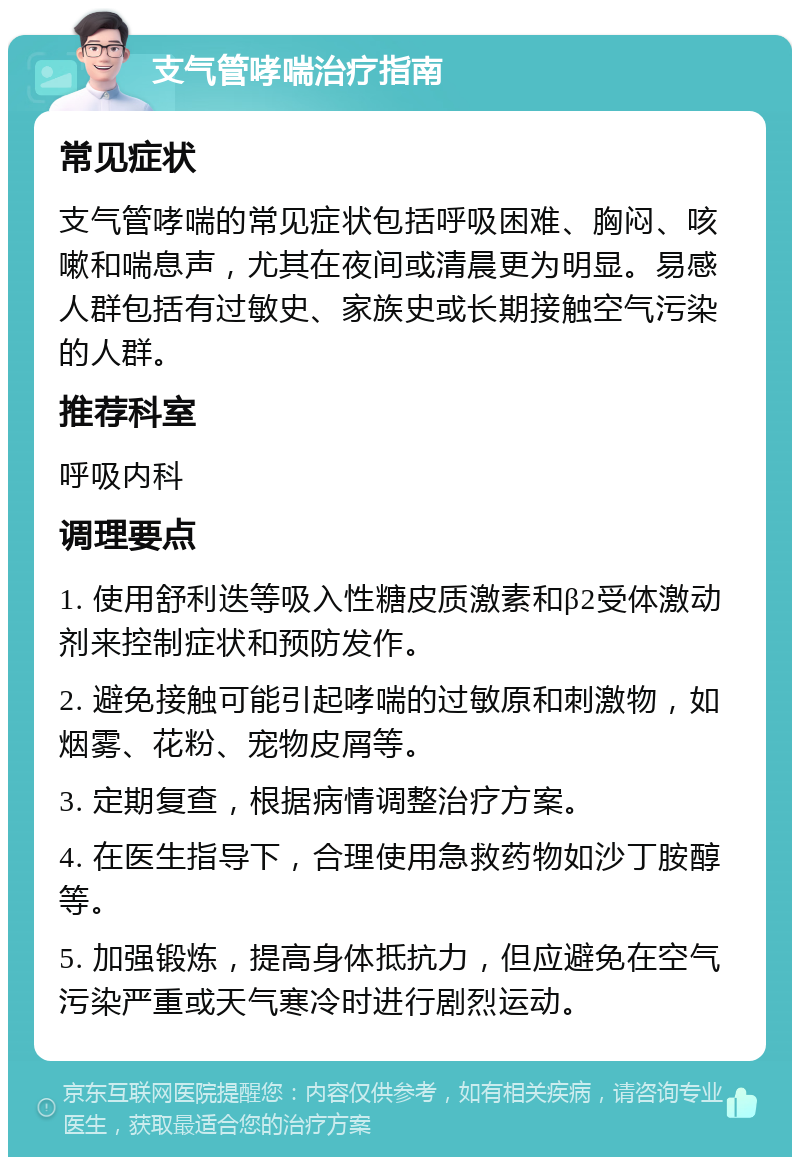 支气管哮喘治疗指南 常见症状 支气管哮喘的常见症状包括呼吸困难、胸闷、咳嗽和喘息声，尤其在夜间或清晨更为明显。易感人群包括有过敏史、家族史或长期接触空气污染的人群。 推荐科室 呼吸内科 调理要点 1. 使用舒利迭等吸入性糖皮质激素和β2受体激动剂来控制症状和预防发作。 2. 避免接触可能引起哮喘的过敏原和刺激物，如烟雾、花粉、宠物皮屑等。 3. 定期复查，根据病情调整治疗方案。 4. 在医生指导下，合理使用急救药物如沙丁胺醇等。 5. 加强锻炼，提高身体抵抗力，但应避免在空气污染严重或天气寒冷时进行剧烈运动。