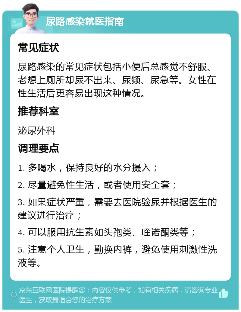 尿路感染就医指南 常见症状 尿路感染的常见症状包括小便后总感觉不舒服、老想上厕所却尿不出来、尿频、尿急等。女性在性生活后更容易出现这种情况。 推荐科室 泌尿外科 调理要点 1. 多喝水，保持良好的水分摄入； 2. 尽量避免性生活，或者使用安全套； 3. 如果症状严重，需要去医院验尿并根据医生的建议进行治疗； 4. 可以服用抗生素如头孢类、喹诺酮类等； 5. 注意个人卫生，勤换内裤，避免使用刺激性洗液等。