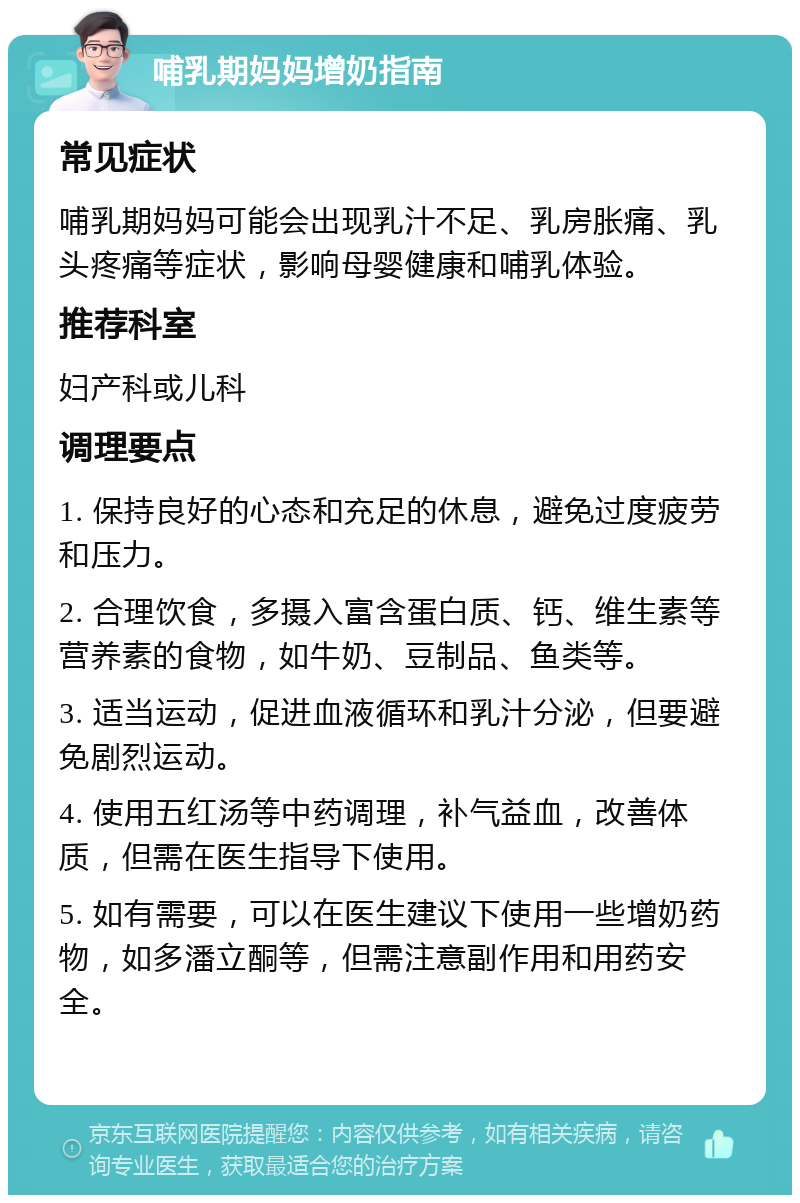 哺乳期妈妈增奶指南 常见症状 哺乳期妈妈可能会出现乳汁不足、乳房胀痛、乳头疼痛等症状，影响母婴健康和哺乳体验。 推荐科室 妇产科或儿科 调理要点 1. 保持良好的心态和充足的休息，避免过度疲劳和压力。 2. 合理饮食，多摄入富含蛋白质、钙、维生素等营养素的食物，如牛奶、豆制品、鱼类等。 3. 适当运动，促进血液循环和乳汁分泌，但要避免剧烈运动。 4. 使用五红汤等中药调理，补气益血，改善体质，但需在医生指导下使用。 5. 如有需要，可以在医生建议下使用一些增奶药物，如多潘立酮等，但需注意副作用和用药安全。