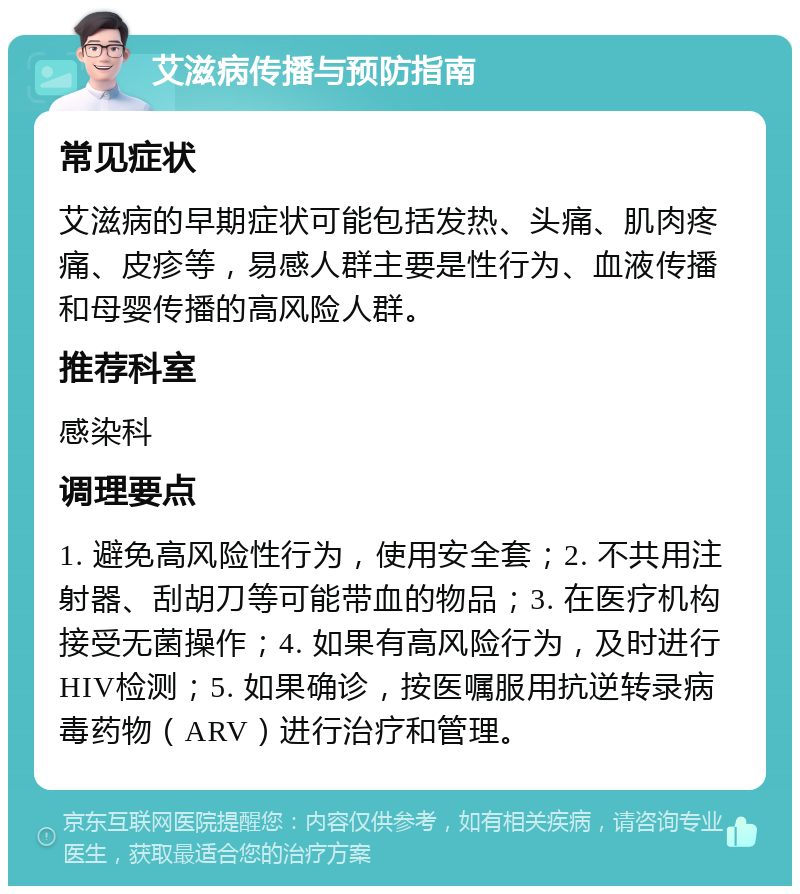 艾滋病传播与预防指南 常见症状 艾滋病的早期症状可能包括发热、头痛、肌肉疼痛、皮疹等，易感人群主要是性行为、血液传播和母婴传播的高风险人群。 推荐科室 感染科 调理要点 1. 避免高风险性行为，使用安全套；2. 不共用注射器、刮胡刀等可能带血的物品；3. 在医疗机构接受无菌操作；4. 如果有高风险行为，及时进行HIV检测；5. 如果确诊，按医嘱服用抗逆转录病毒药物（ARV）进行治疗和管理。