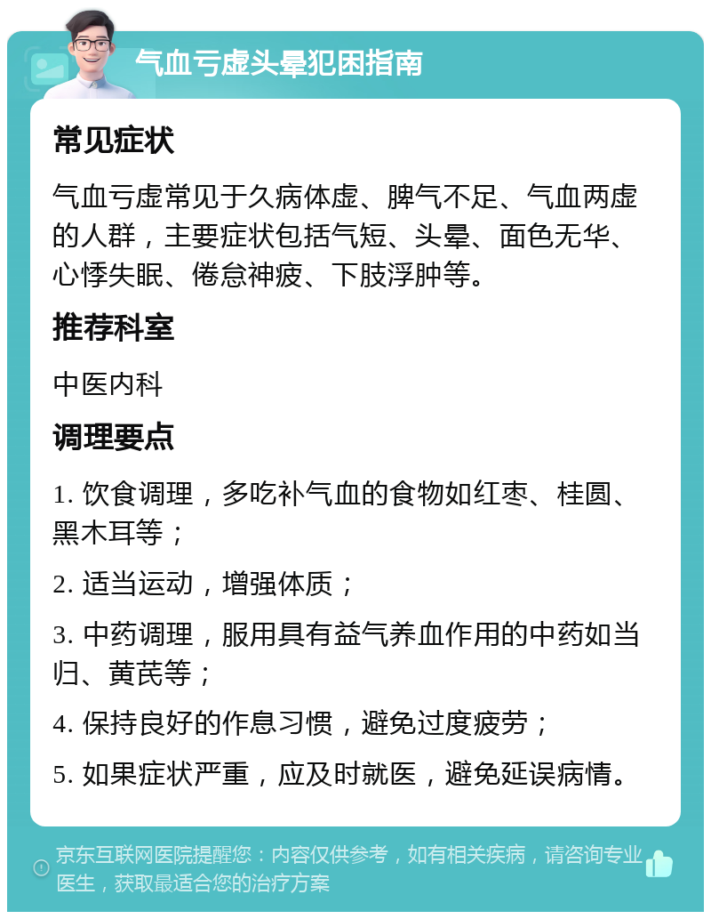 气血亏虚头晕犯困指南 常见症状 气血亏虚常见于久病体虚、脾气不足、气血两虚的人群，主要症状包括气短、头晕、面色无华、心悸失眠、倦怠神疲、下肢浮肿等。 推荐科室 中医内科 调理要点 1. 饮食调理，多吃补气血的食物如红枣、桂圆、黑木耳等； 2. 适当运动，增强体质； 3. 中药调理，服用具有益气养血作用的中药如当归、黄芪等； 4. 保持良好的作息习惯，避免过度疲劳； 5. 如果症状严重，应及时就医，避免延误病情。