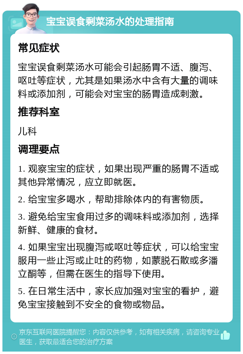 宝宝误食剩菜汤水的处理指南 常见症状 宝宝误食剩菜汤水可能会引起肠胃不适、腹泻、呕吐等症状，尤其是如果汤水中含有大量的调味料或添加剂，可能会对宝宝的肠胃造成刺激。 推荐科室 儿科 调理要点 1. 观察宝宝的症状，如果出现严重的肠胃不适或其他异常情况，应立即就医。 2. 给宝宝多喝水，帮助排除体内的有害物质。 3. 避免给宝宝食用过多的调味料或添加剂，选择新鲜、健康的食材。 4. 如果宝宝出现腹泻或呕吐等症状，可以给宝宝服用一些止泻或止吐的药物，如蒙脱石散或多潘立酮等，但需在医生的指导下使用。 5. 在日常生活中，家长应加强对宝宝的看护，避免宝宝接触到不安全的食物或物品。