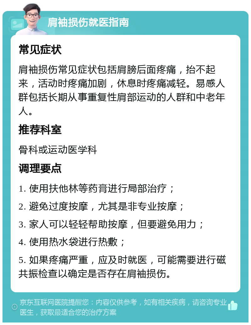 肩袖损伤就医指南 常见症状 肩袖损伤常见症状包括肩膀后面疼痛，抬不起来，活动时疼痛加剧，休息时疼痛减轻。易感人群包括长期从事重复性肩部运动的人群和中老年人。 推荐科室 骨科或运动医学科 调理要点 1. 使用扶他林等药膏进行局部治疗； 2. 避免过度按摩，尤其是非专业按摩； 3. 家人可以轻轻帮助按摩，但要避免用力； 4. 使用热水袋进行热敷； 5. 如果疼痛严重，应及时就医，可能需要进行磁共振检查以确定是否存在肩袖损伤。