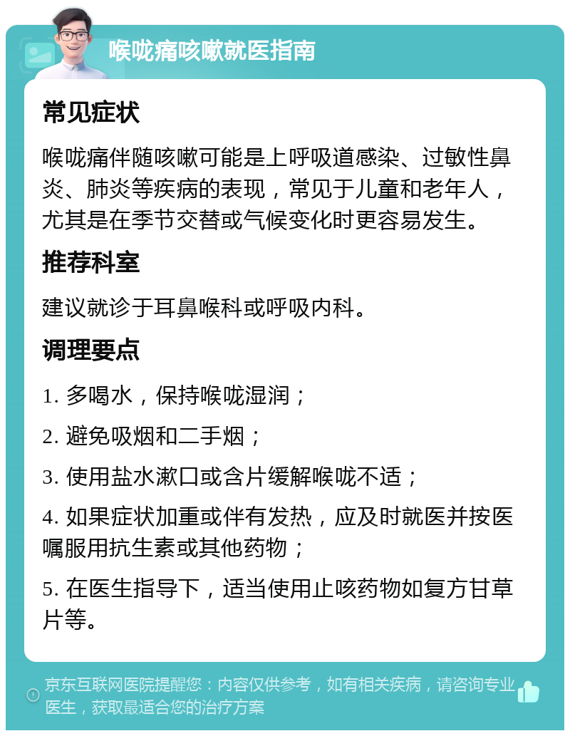 喉咙痛咳嗽就医指南 常见症状 喉咙痛伴随咳嗽可能是上呼吸道感染、过敏性鼻炎、肺炎等疾病的表现，常见于儿童和老年人，尤其是在季节交替或气候变化时更容易发生。 推荐科室 建议就诊于耳鼻喉科或呼吸内科。 调理要点 1. 多喝水，保持喉咙湿润； 2. 避免吸烟和二手烟； 3. 使用盐水漱口或含片缓解喉咙不适； 4. 如果症状加重或伴有发热，应及时就医并按医嘱服用抗生素或其他药物； 5. 在医生指导下，适当使用止咳药物如复方甘草片等。