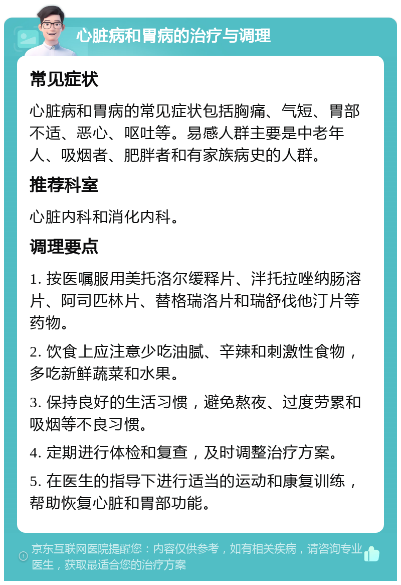 心脏病和胃病的治疗与调理 常见症状 心脏病和胃病的常见症状包括胸痛、气短、胃部不适、恶心、呕吐等。易感人群主要是中老年人、吸烟者、肥胖者和有家族病史的人群。 推荐科室 心脏内科和消化内科。 调理要点 1. 按医嘱服用美托洛尔缓释片、泮托拉唑纳肠溶片、阿司匹林片、替格瑞洛片和瑞舒伐他汀片等药物。 2. 饮食上应注意少吃油腻、辛辣和刺激性食物，多吃新鲜蔬菜和水果。 3. 保持良好的生活习惯，避免熬夜、过度劳累和吸烟等不良习惯。 4. 定期进行体检和复查，及时调整治疗方案。 5. 在医生的指导下进行适当的运动和康复训练，帮助恢复心脏和胃部功能。