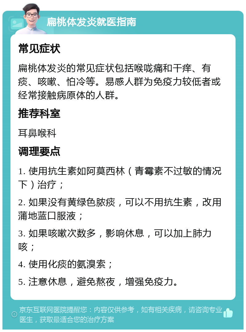 扁桃体发炎就医指南 常见症状 扁桃体发炎的常见症状包括喉咙痛和干痒、有痰、咳嗽、怕冷等。易感人群为免疫力较低者或经常接触病原体的人群。 推荐科室 耳鼻喉科 调理要点 1. 使用抗生素如阿莫西林（青霉素不过敏的情况下）治疗； 2. 如果没有黄绿色脓痰，可以不用抗生素，改用蒲地蓝口服液； 3. 如果咳嗽次数多，影响休息，可以加上肺力咳； 4. 使用化痰的氨溴索； 5. 注意休息，避免熬夜，增强免疫力。