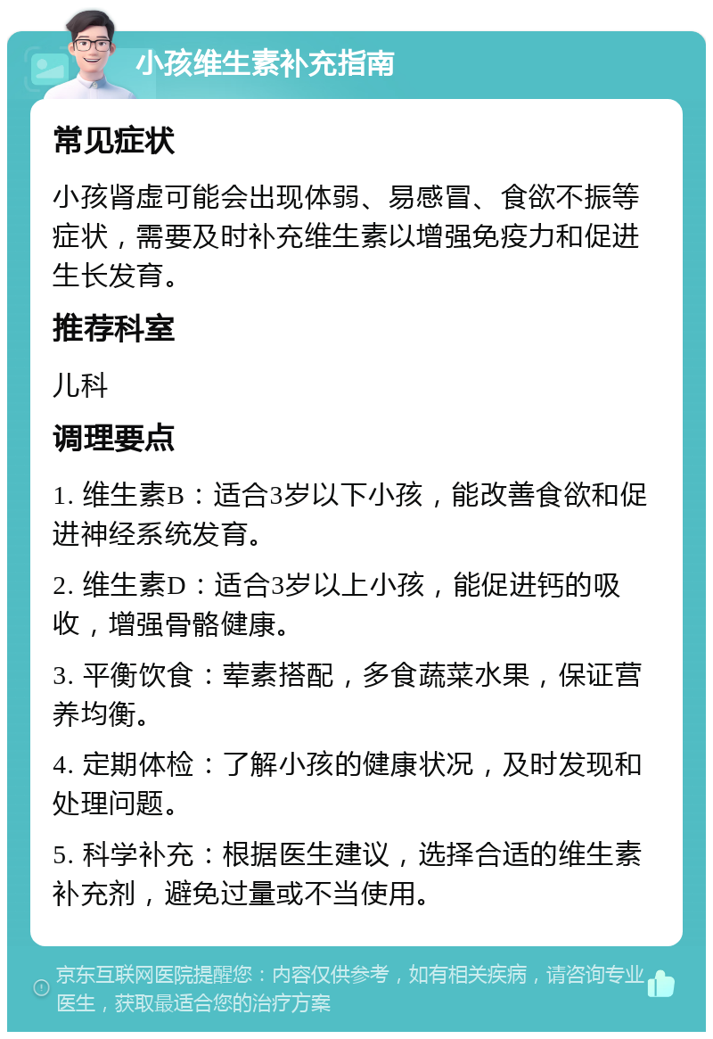 小孩维生素补充指南 常见症状 小孩肾虚可能会出现体弱、易感冒、食欲不振等症状，需要及时补充维生素以增强免疫力和促进生长发育。 推荐科室 儿科 调理要点 1. 维生素B：适合3岁以下小孩，能改善食欲和促进神经系统发育。 2. 维生素D：适合3岁以上小孩，能促进钙的吸收，增强骨骼健康。 3. 平衡饮食：荤素搭配，多食蔬菜水果，保证营养均衡。 4. 定期体检：了解小孩的健康状况，及时发现和处理问题。 5. 科学补充：根据医生建议，选择合适的维生素补充剂，避免过量或不当使用。