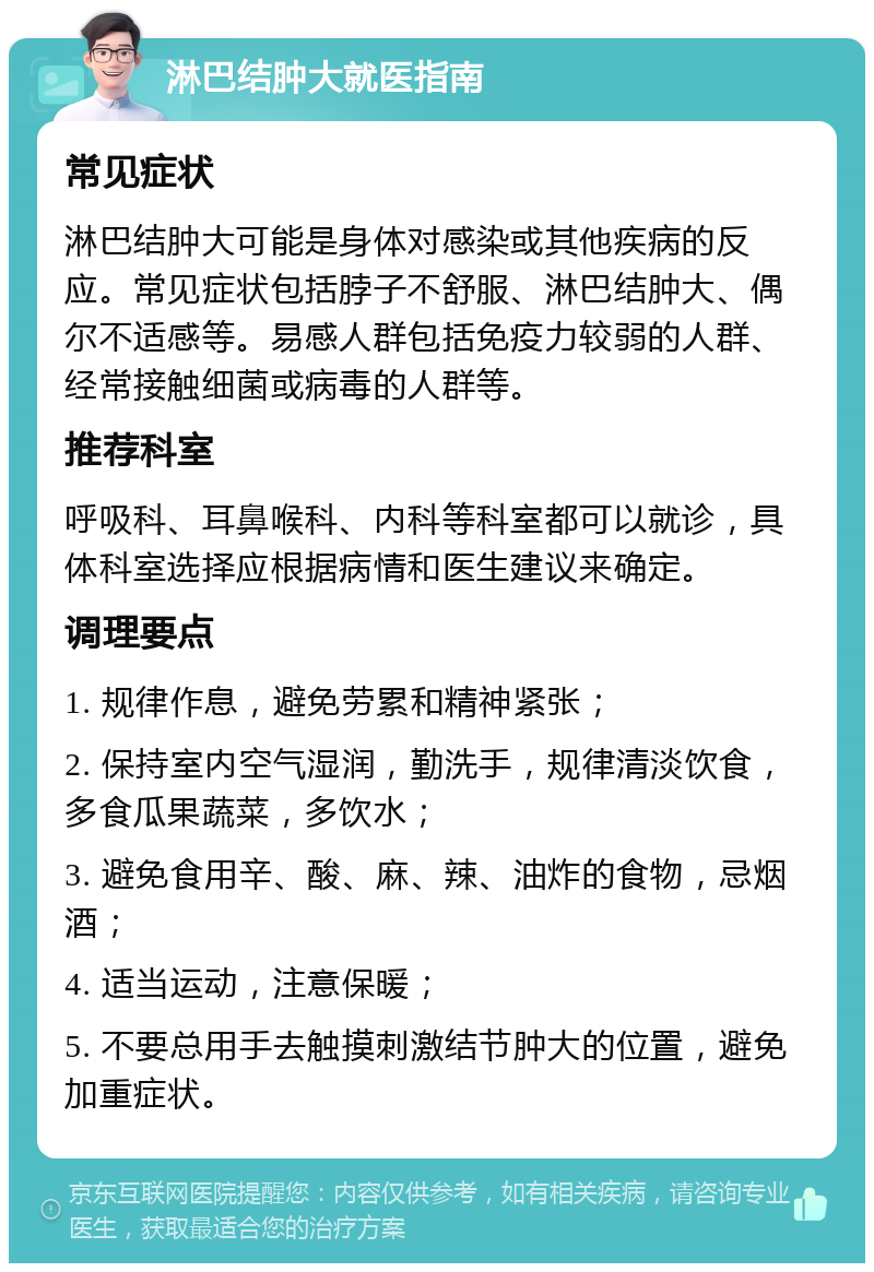 淋巴结肿大就医指南 常见症状 淋巴结肿大可能是身体对感染或其他疾病的反应。常见症状包括脖子不舒服、淋巴结肿大、偶尔不适感等。易感人群包括免疫力较弱的人群、经常接触细菌或病毒的人群等。 推荐科室 呼吸科、耳鼻喉科、内科等科室都可以就诊，具体科室选择应根据病情和医生建议来确定。 调理要点 1. 规律作息，避免劳累和精神紧张； 2. 保持室内空气湿润，勤洗手，规律清淡饮食，多食瓜果蔬菜，多饮水； 3. 避免食用辛、酸、麻、辣、油炸的食物，忌烟酒； 4. 适当运动，注意保暖； 5. 不要总用手去触摸刺激结节肿大的位置，避免加重症状。