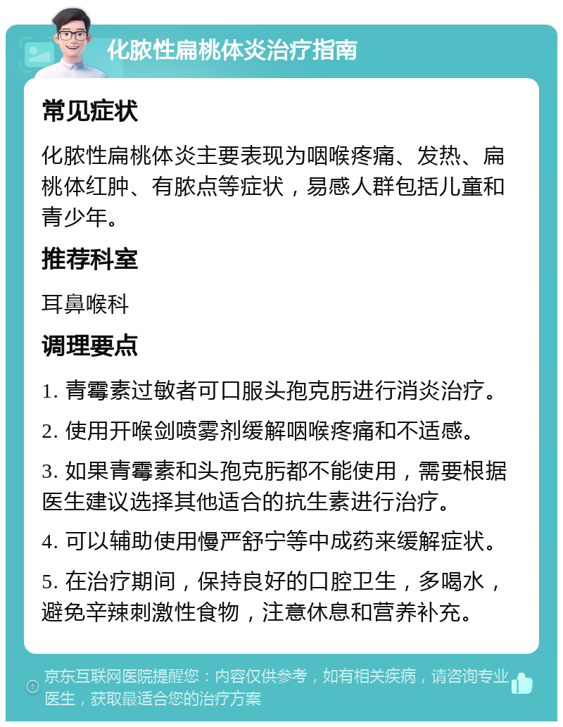 化脓性扁桃体炎治疗指南 常见症状 化脓性扁桃体炎主要表现为咽喉疼痛、发热、扁桃体红肿、有脓点等症状，易感人群包括儿童和青少年。 推荐科室 耳鼻喉科 调理要点 1. 青霉素过敏者可口服头孢克肟进行消炎治疗。 2. 使用开喉剑喷雾剂缓解咽喉疼痛和不适感。 3. 如果青霉素和头孢克肟都不能使用，需要根据医生建议选择其他适合的抗生素进行治疗。 4. 可以辅助使用慢严舒宁等中成药来缓解症状。 5. 在治疗期间，保持良好的口腔卫生，多喝水，避免辛辣刺激性食物，注意休息和营养补充。