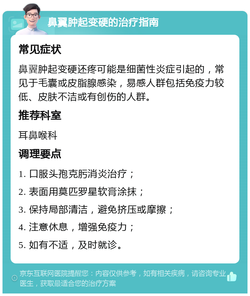 鼻翼肿起变硬的治疗指南 常见症状 鼻翼肿起变硬还疼可能是细菌性炎症引起的，常见于毛囊或皮脂腺感染，易感人群包括免疫力较低、皮肤不洁或有创伤的人群。 推荐科室 耳鼻喉科 调理要点 1. 口服头孢克肟消炎治疗； 2. 表面用莫匹罗星软膏涂抹； 3. 保持局部清洁，避免挤压或摩擦； 4. 注意休息，增强免疫力； 5. 如有不适，及时就诊。