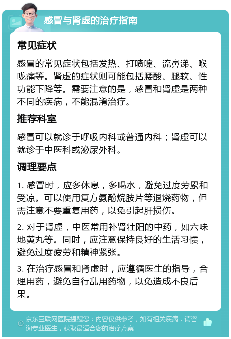 感冒与肾虚的治疗指南 常见症状 感冒的常见症状包括发热、打喷嚏、流鼻涕、喉咙痛等。肾虚的症状则可能包括腰酸、腿软、性功能下降等。需要注意的是，感冒和肾虚是两种不同的疾病，不能混淆治疗。 推荐科室 感冒可以就诊于呼吸内科或普通内科；肾虚可以就诊于中医科或泌尿外科。 调理要点 1. 感冒时，应多休息，多喝水，避免过度劳累和受凉。可以使用复方氨酚烷胺片等退烧药物，但需注意不要重复用药，以免引起肝损伤。 2. 对于肾虚，中医常用补肾壮阳的中药，如六味地黄丸等。同时，应注意保持良好的生活习惯，避免过度疲劳和精神紧张。 3. 在治疗感冒和肾虚时，应遵循医生的指导，合理用药，避免自行乱用药物，以免造成不良后果。