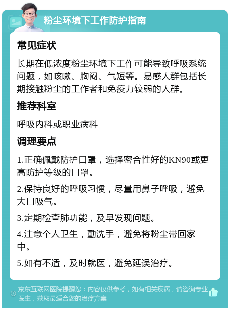 粉尘环境下工作防护指南 常见症状 长期在低浓度粉尘环境下工作可能导致呼吸系统问题，如咳嗽、胸闷、气短等。易感人群包括长期接触粉尘的工作者和免疫力较弱的人群。 推荐科室 呼吸内科或职业病科 调理要点 1.正确佩戴防护口罩，选择密合性好的KN90或更高防护等级的口罩。 2.保持良好的呼吸习惯，尽量用鼻子呼吸，避免大口吸气。 3.定期检查肺功能，及早发现问题。 4.注意个人卫生，勤洗手，避免将粉尘带回家中。 5.如有不适，及时就医，避免延误治疗。