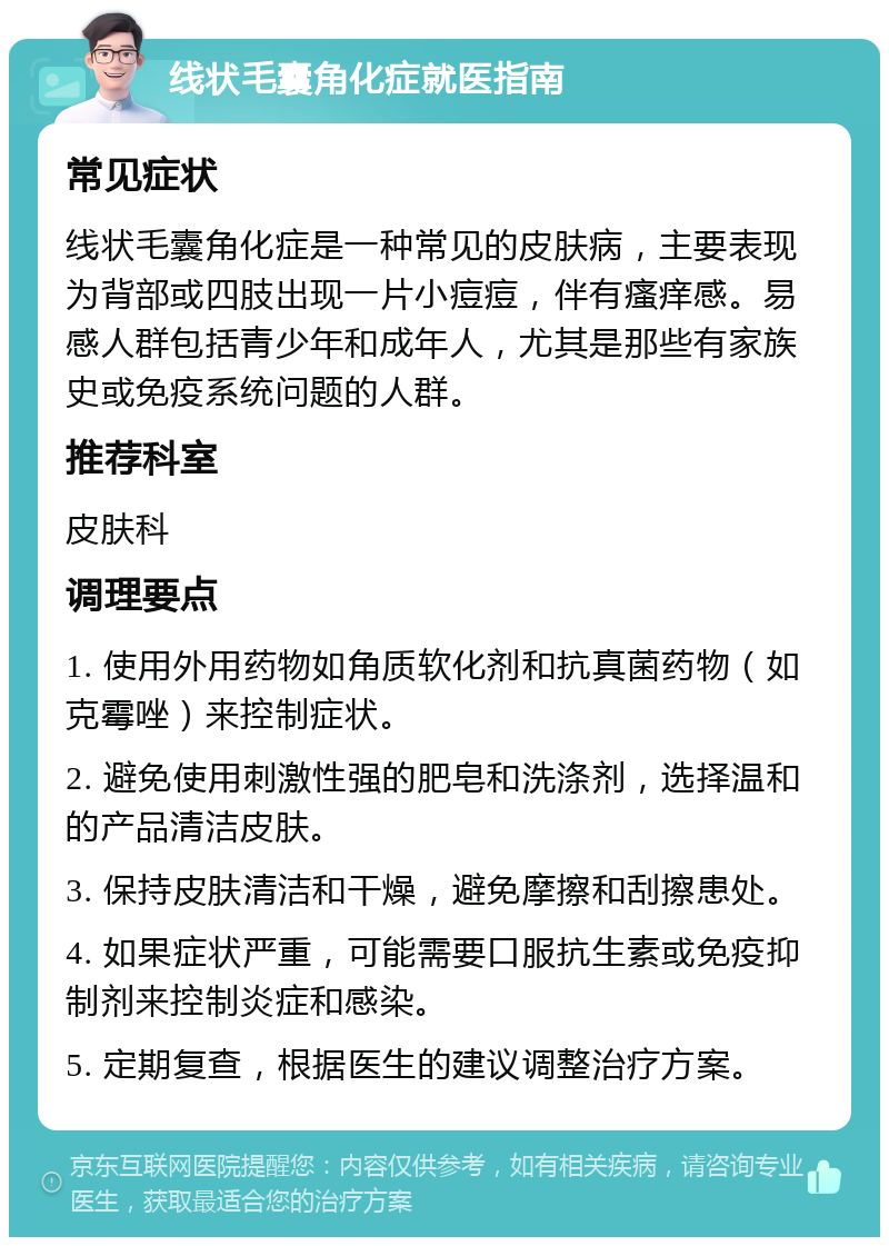 线状毛囊角化症就医指南 常见症状 线状毛囊角化症是一种常见的皮肤病，主要表现为背部或四肢出现一片小痘痘，伴有瘙痒感。易感人群包括青少年和成年人，尤其是那些有家族史或免疫系统问题的人群。 推荐科室 皮肤科 调理要点 1. 使用外用药物如角质软化剂和抗真菌药物（如克霉唑）来控制症状。 2. 避免使用刺激性强的肥皂和洗涤剂，选择温和的产品清洁皮肤。 3. 保持皮肤清洁和干燥，避免摩擦和刮擦患处。 4. 如果症状严重，可能需要口服抗生素或免疫抑制剂来控制炎症和感染。 5. 定期复查，根据医生的建议调整治疗方案。