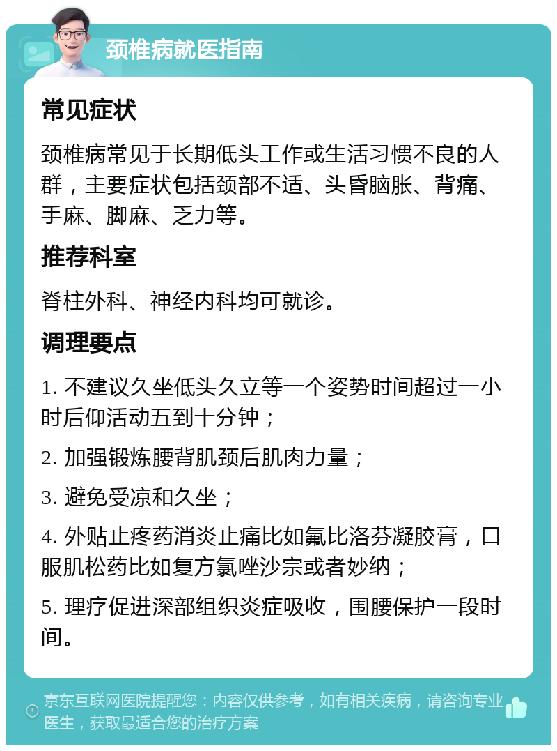 颈椎病就医指南 常见症状 颈椎病常见于长期低头工作或生活习惯不良的人群，主要症状包括颈部不适、头昏脑胀、背痛、手麻、脚麻、乏力等。 推荐科室 脊柱外科、神经内科均可就诊。 调理要点 1. 不建议久坐低头久立等一个姿势时间超过一小时后仰活动五到十分钟； 2. 加强锻炼腰背肌颈后肌肉力量； 3. 避免受凉和久坐； 4. 外贴止疼药消炎止痛比如氟比洛芬凝胶膏，口服肌松药比如复方氯唑沙宗或者妙纳； 5. 理疗促进深部组织炎症吸收，围腰保护一段时间。